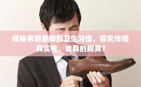 揭秘男明星脚部卫生习惯，探究传闻真实性，谁真的脚臭？