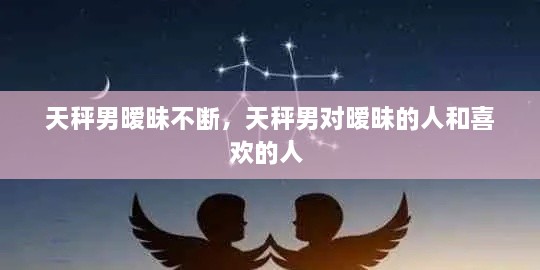 天秤男暧昧不断，天秤男对暧昧的人和喜欢的人 