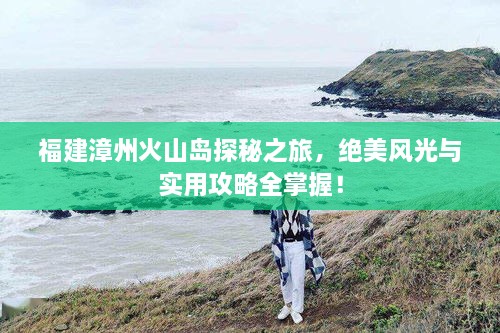 福建漳州火山岛探秘之旅，绝美风光与实用攻略全掌握！